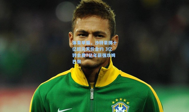 体育早报，沙特豪掷十亿欧元天价合约 3亿转会费7亿年薪强攻姆巴佩