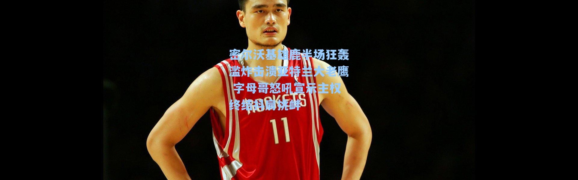 密尔沃基雄鹿半场狂轰滥炸击溃亚特兰大老鹰 字母哥怒吼宣示主权终结抖肩挑衅