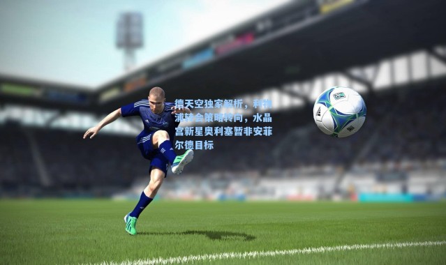 德天空独家解析，利物浦转会策略转向，水晶宫新星奥利塞暂非安菲尔德目标
