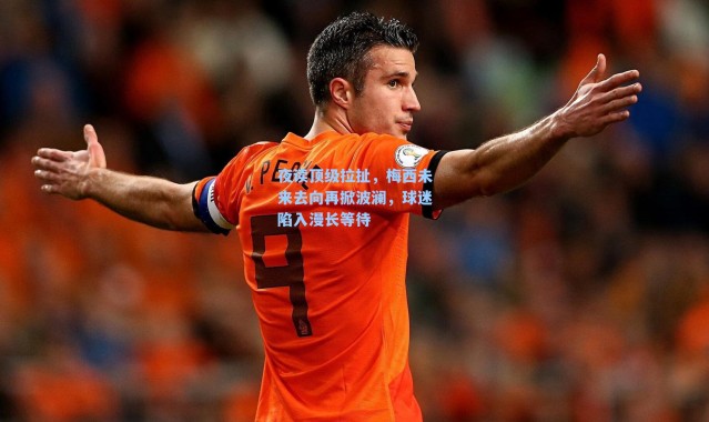 夜读顶级拉扯，梅西未来去向再掀波澜，球迷陷入漫长等待