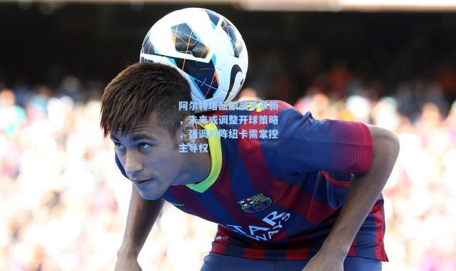 阿尔特塔酝酿战术革新，未来或调整开球策略，强调对阵纽卡需掌控主导权