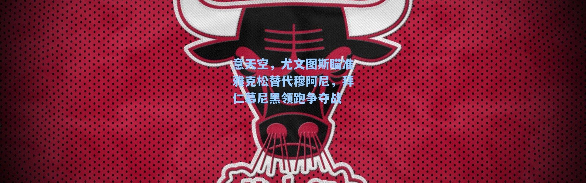 意天空，尤文图斯瞄准雅克松替代穆阿尼，拜仁慕尼黑领跑争夺战