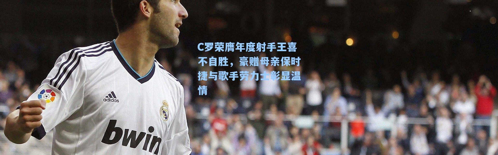 C罗荣膺年度射手王喜不自胜，豪赠母亲保时捷与歌手劳力士彰显温情