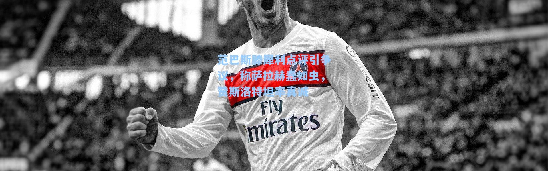 范巴斯滕犀利点评引争议，称萨拉赫蠢如虫，赞斯洛特坦率真诚