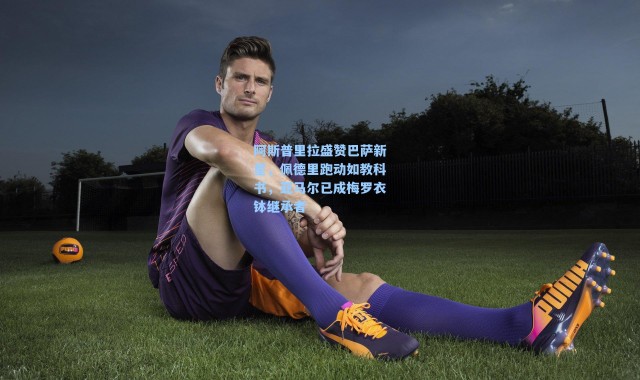 阿斯普里拉盛赞巴萨新星，佩德里跑动如教科书，亚马尔已成梅罗衣钵继承者