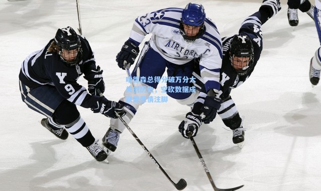 哈德森总得分破万分大关创历史，空砍数据成联盟悲情注脚