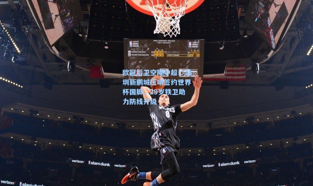 欧冠后卫空降中超！深圳新鹏城压哨签约世界杯国脚，29岁铁卫助力防线升级