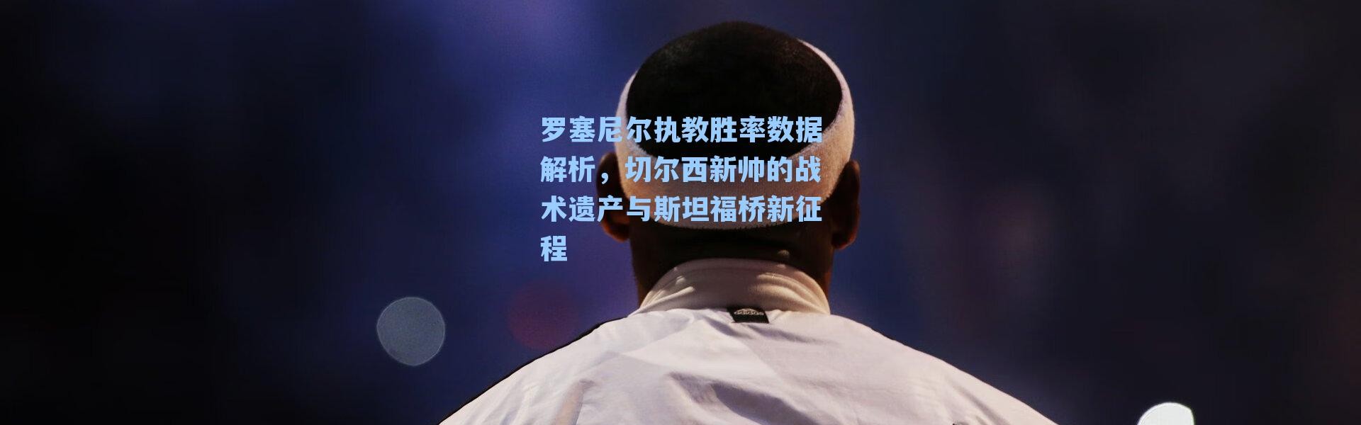 罗塞尼尔执教胜率数据解析，切尔西新帅的战术遗产与斯坦福桥新征程