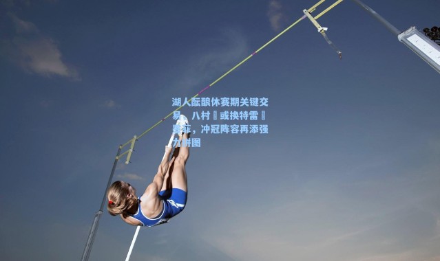 湖人酝酿休赛期关键交易，八村塁或换特雷・墨菲，冲冠阵容再添强力拼图