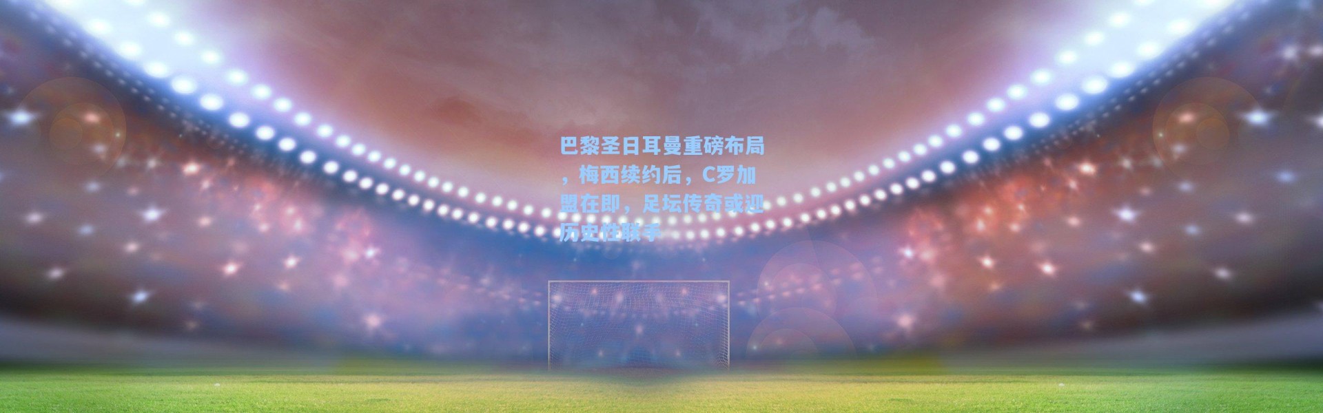 巴黎圣日耳曼重磅布局，梅西续约后，C罗加盟在即，足坛传奇或迎历史性联手