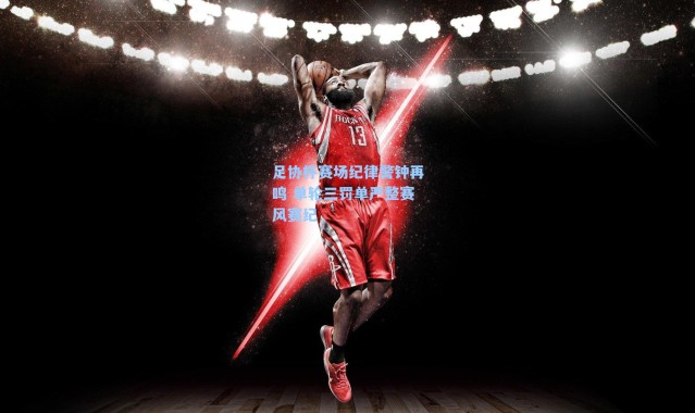 足协杯赛场纪律警钟再鸣 单轮三罚单严整赛风赛纪