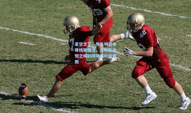 星空之下，罗马城迎来锋线新赌注，瓦斯在永恒之城的球场与时间赛跑