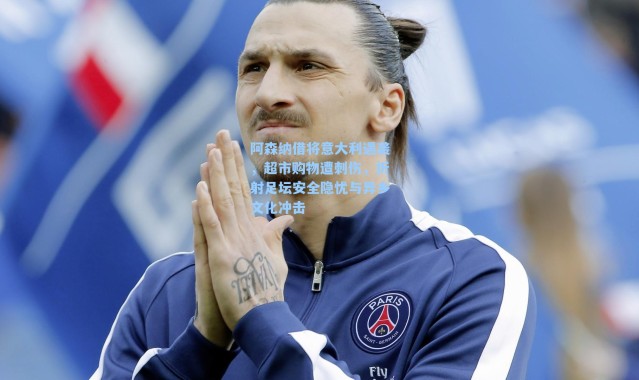 阿森纳借将意大利遇袭，超市购物遭刺伤，折射足坛安全隐忧与异乡文化冲击