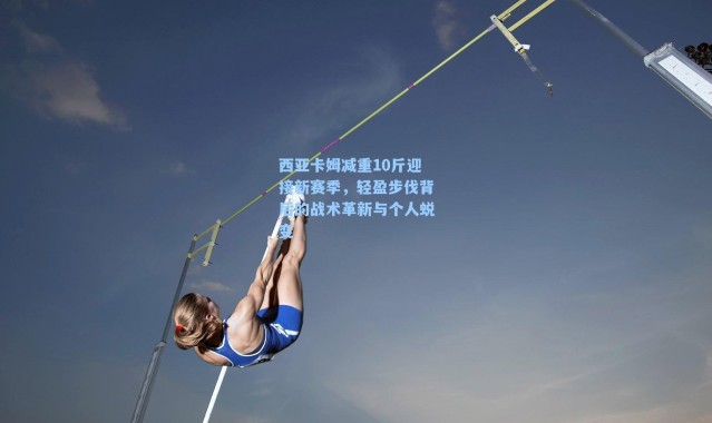 西亚卡姆减重10斤迎接新赛季，轻盈步伐背后的战术革新与个人蜕变