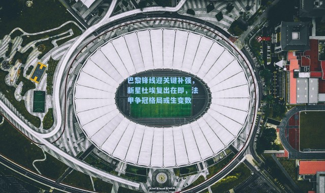 巴黎锋线迎关键补强，新星杜埃复出在即，法甲争冠格局或生变数