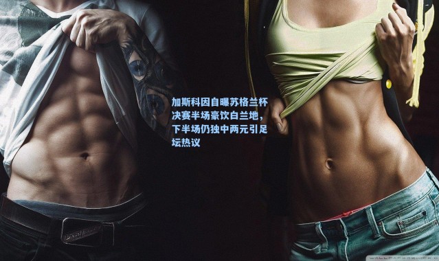 加斯科因自曝苏格兰杯决赛半场豪饮白兰地，下半场仍独中两元引足坛热议