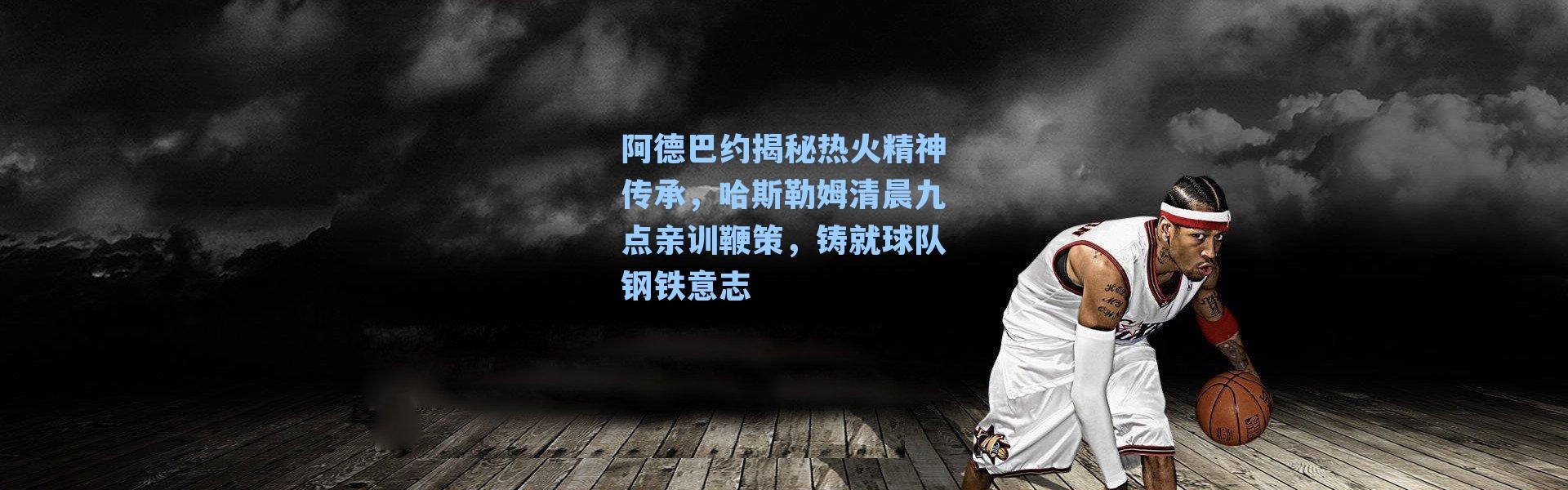 阿德巴约揭秘热火精神传承，哈斯勒姆清晨九点亲训鞭策，铸就球队钢铁意志