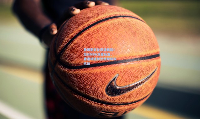 詹姆斯言论风波再起！怒斥NBA双重标准，香港球迷愤然焚烧球衣抗议