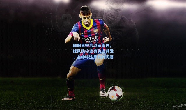 加图索赛后坦承责任，球队防守离奇失误频发，主帅称这是我的问题