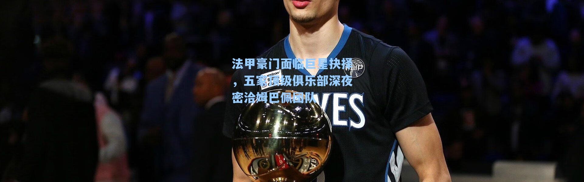 法甲豪门面临巨星抉择，五家顶级俱乐部深夜密洽姆巴佩团队