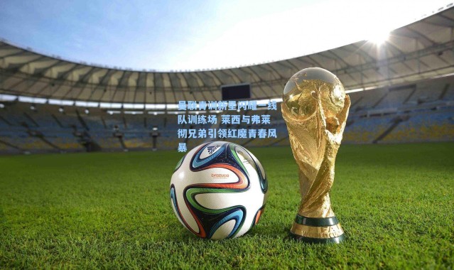 曼联青训新星闪耀一线队训练场 莱西与弗莱彻兄弟引领红魔青春风暴