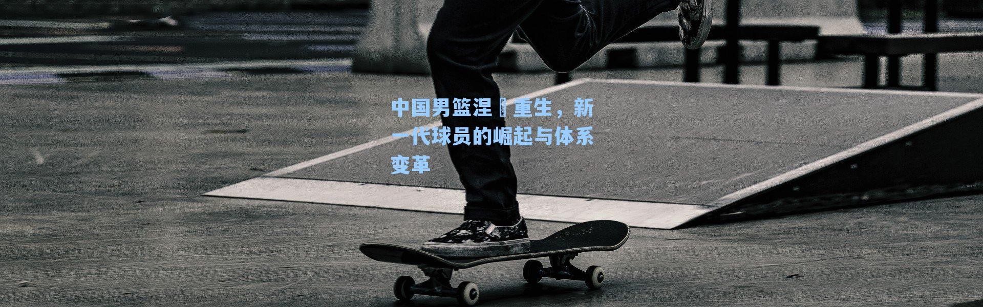 中国男篮涅槃重生，新一代球员的崛起与体系变革