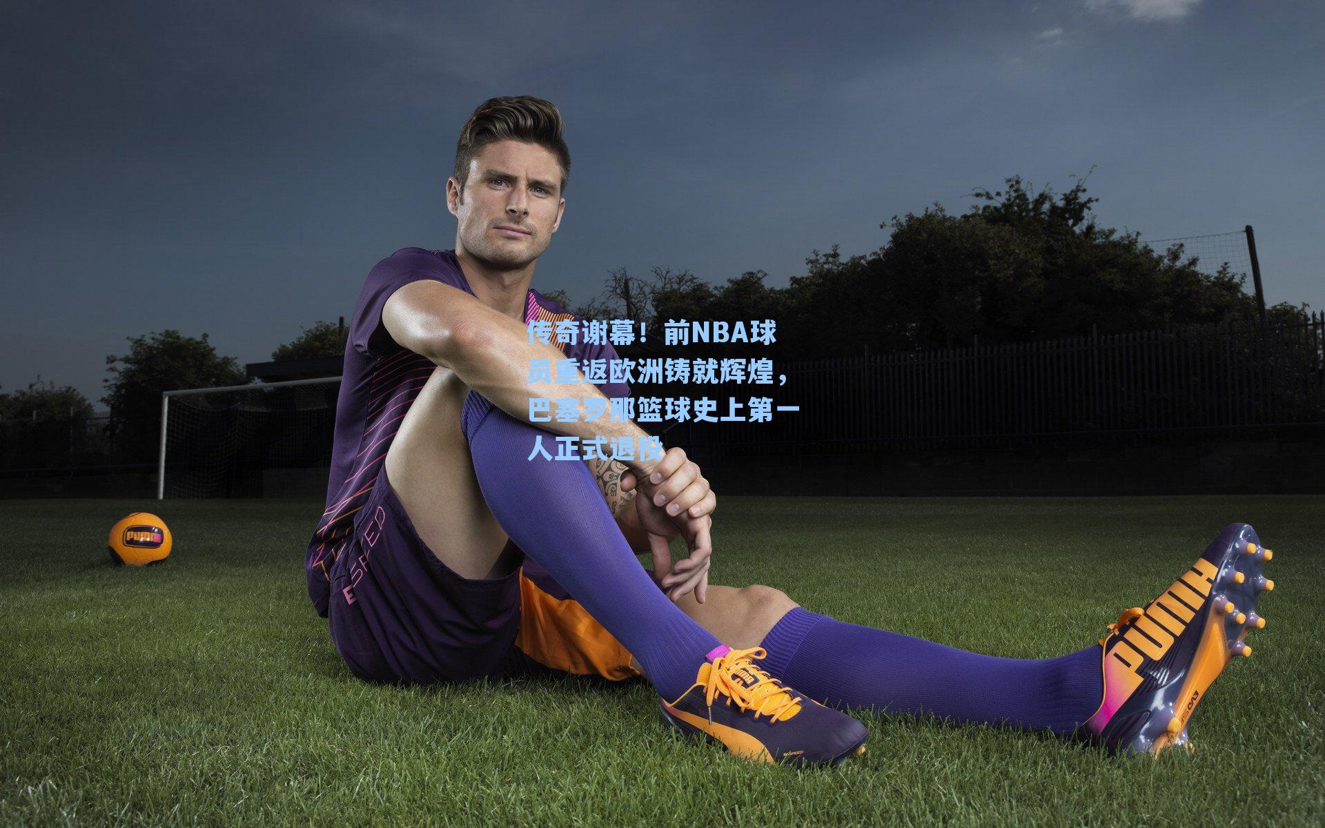 传奇谢幕!前NBA球员重返欧洲铸就辉煌,巴塞罗那篮球史上第一人正式退役